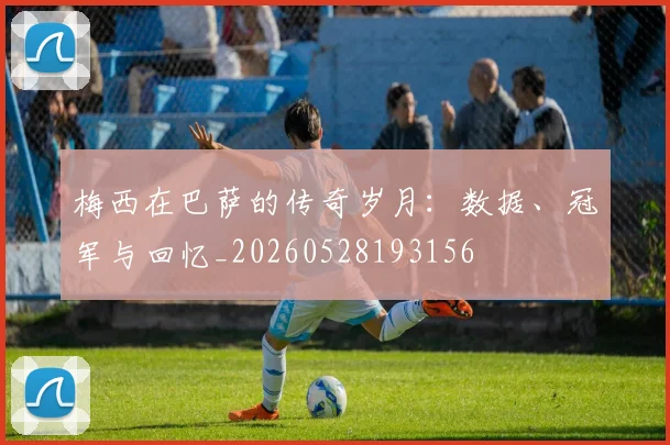 梅西在巴萨的传奇岁月：数据、冠军与回忆_20260528193156