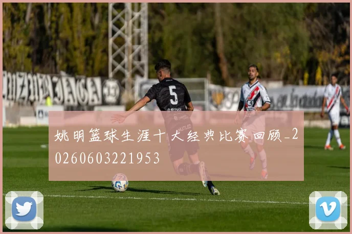姚明篮球生涯十大经典比赛回顾_20260603221953