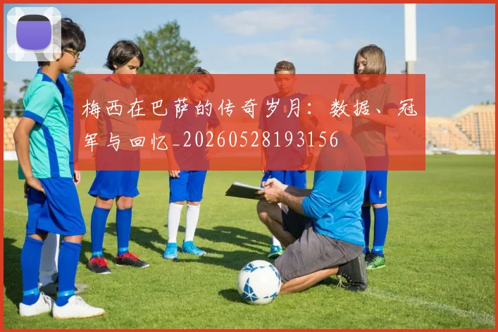 梅西在巴萨的传奇岁月:数据、冠军与回忆_20260528193156