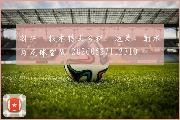 孙兴慜技术特点分析:速度、射术与足球智慧_20260527112310