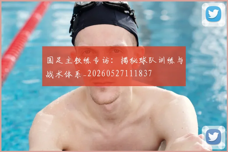 国足主教练专访:揭秘球队训练与战术体系_20260527111837