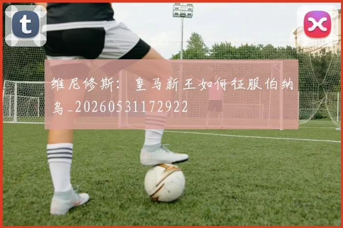 维尼修斯：皇马新王如何征服伯纳乌_20260531172922